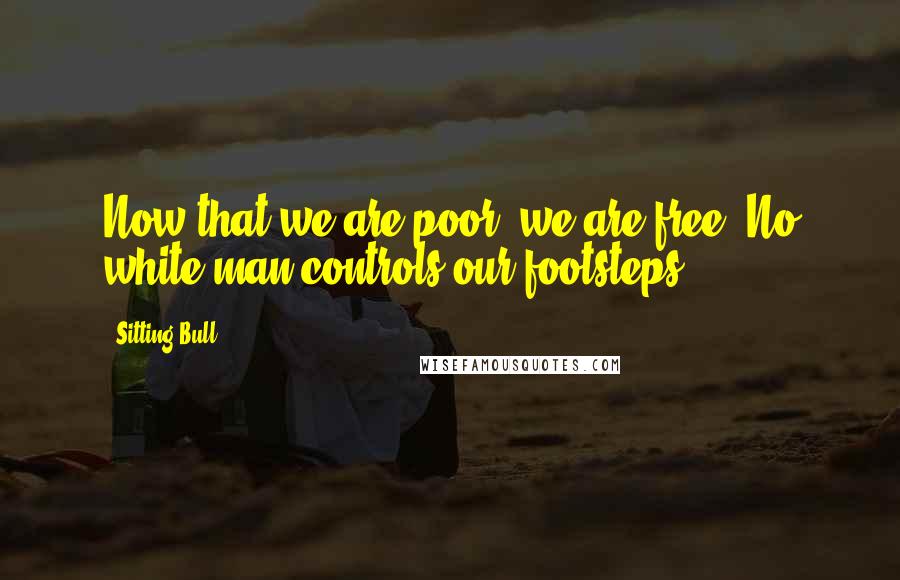 Sitting Bull Quotes: Now that we are poor, we are free. No white man controls our footsteps.