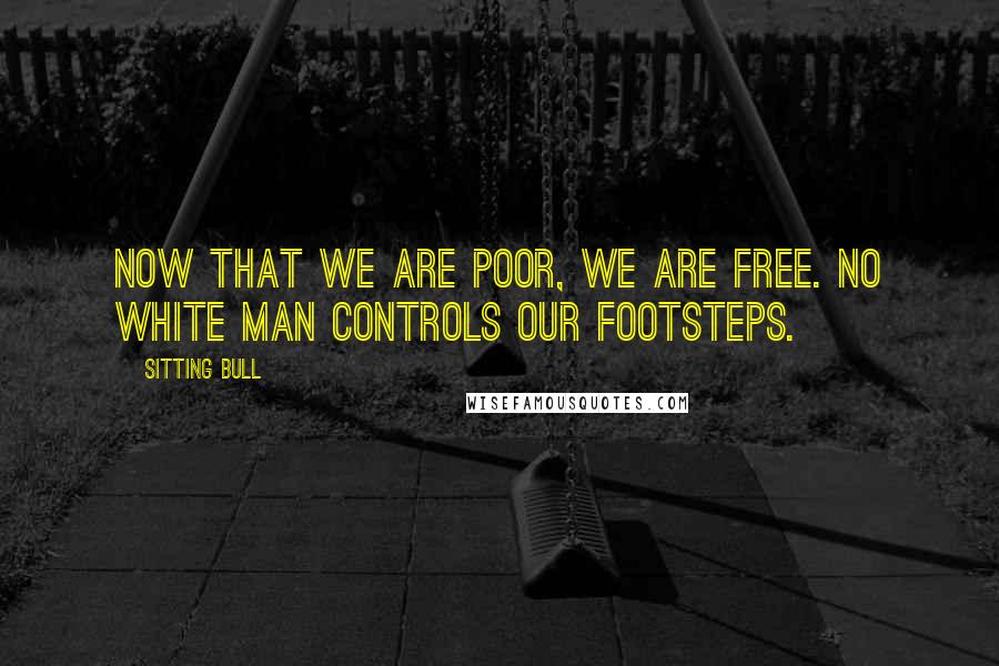 Sitting Bull Quotes: Now that we are poor, we are free. No white man controls our footsteps.