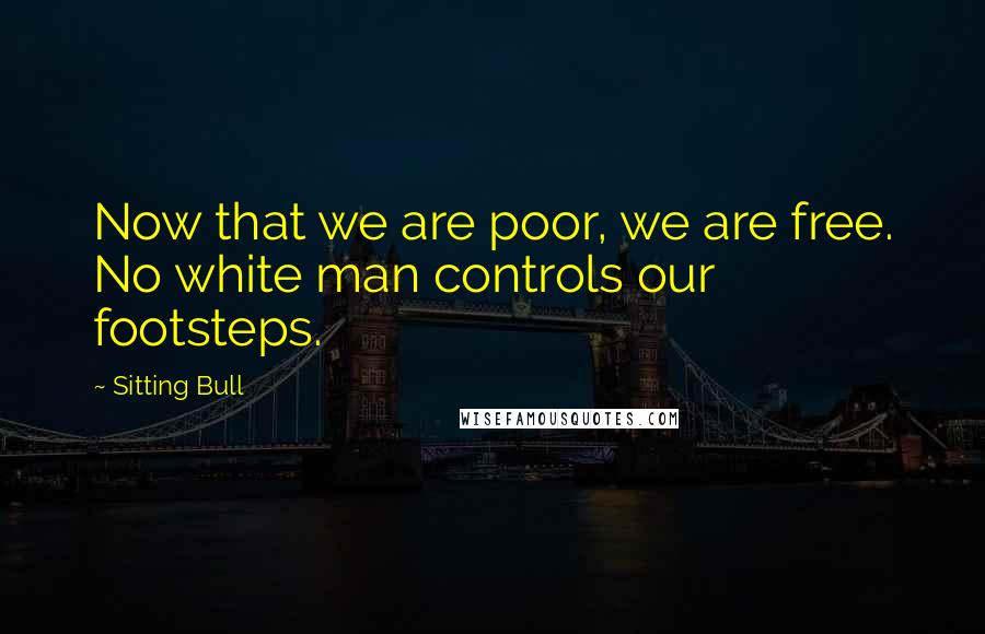 Sitting Bull Quotes: Now that we are poor, we are free. No white man controls our footsteps.