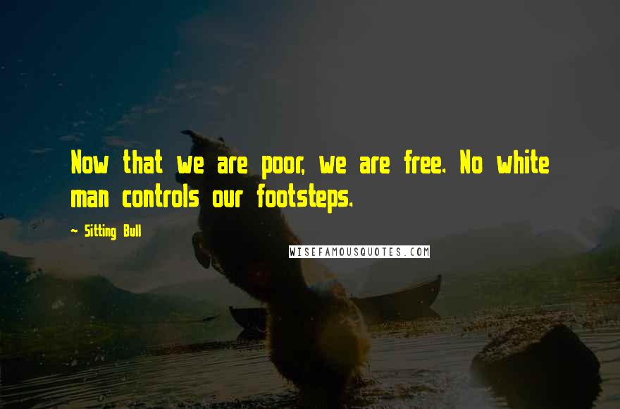 Sitting Bull Quotes: Now that we are poor, we are free. No white man controls our footsteps.