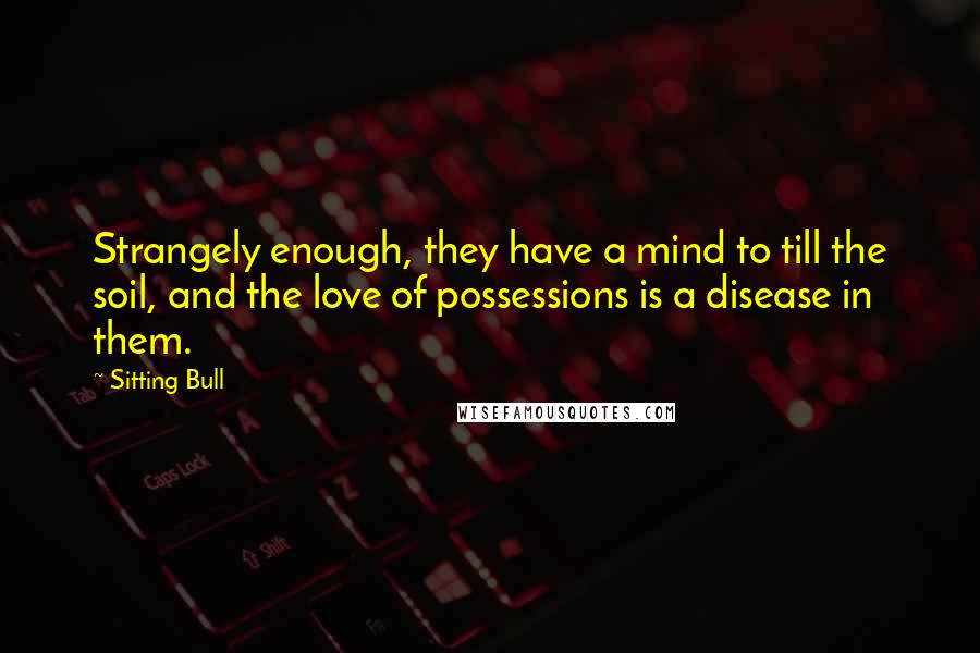 Sitting Bull Quotes: Strangely enough, they have a mind to till the soil, and the love of possessions is a disease in them.
