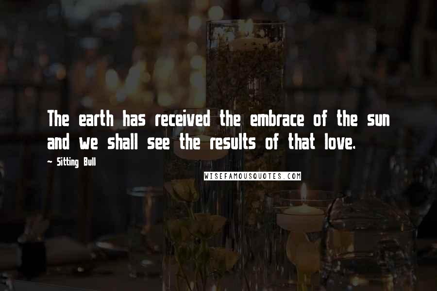 Sitting Bull Quotes: The earth has received the embrace of the sun and we shall see the results of that love.