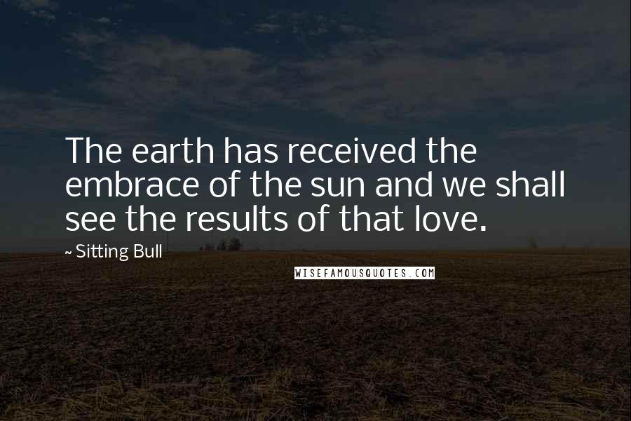 Sitting Bull Quotes: The earth has received the embrace of the sun and we shall see the results of that love.