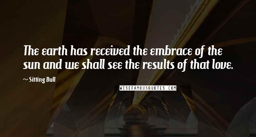 Sitting Bull Quotes: The earth has received the embrace of the sun and we shall see the results of that love.