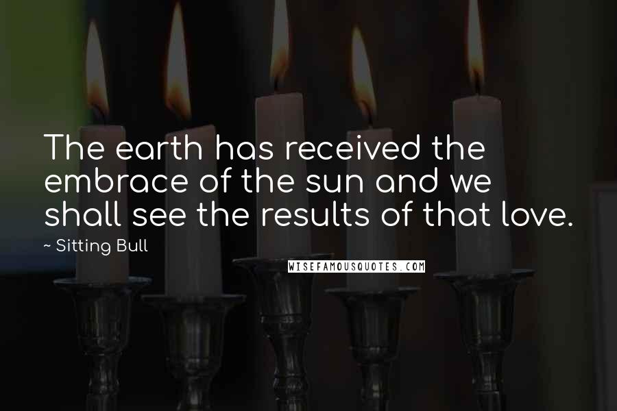 Sitting Bull Quotes: The earth has received the embrace of the sun and we shall see the results of that love.