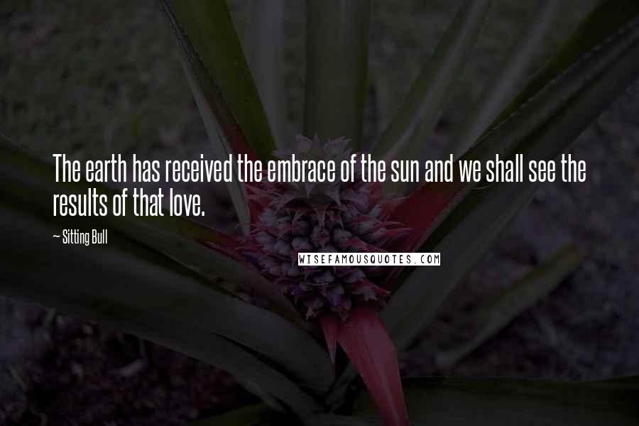 Sitting Bull Quotes: The earth has received the embrace of the sun and we shall see the results of that love.