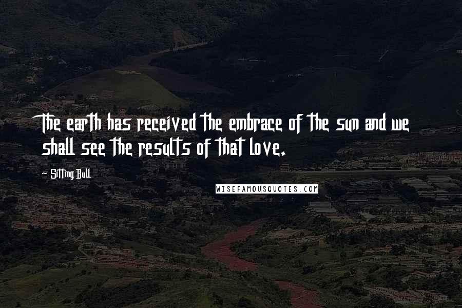 Sitting Bull Quotes: The earth has received the embrace of the sun and we shall see the results of that love.