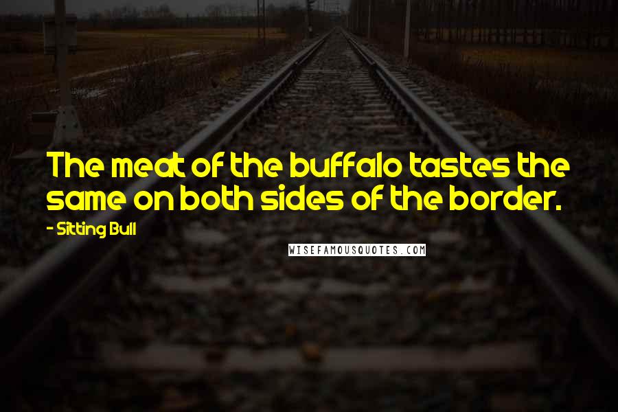 Sitting Bull Quotes: The meat of the buffalo tastes the same on both sides of the border.