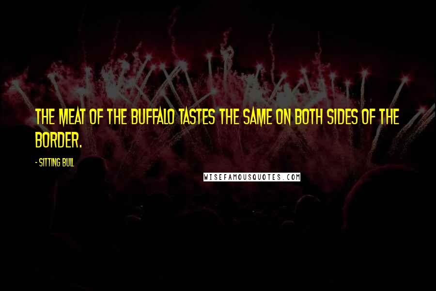 Sitting Bull Quotes: The meat of the buffalo tastes the same on both sides of the border.