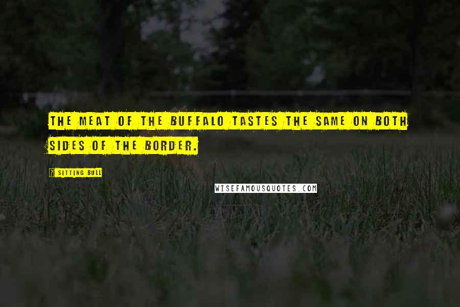 Sitting Bull Quotes: The meat of the buffalo tastes the same on both sides of the border.