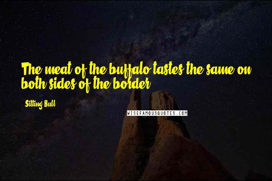 Sitting Bull Quotes: The meat of the buffalo tastes the same on both sides of the border.