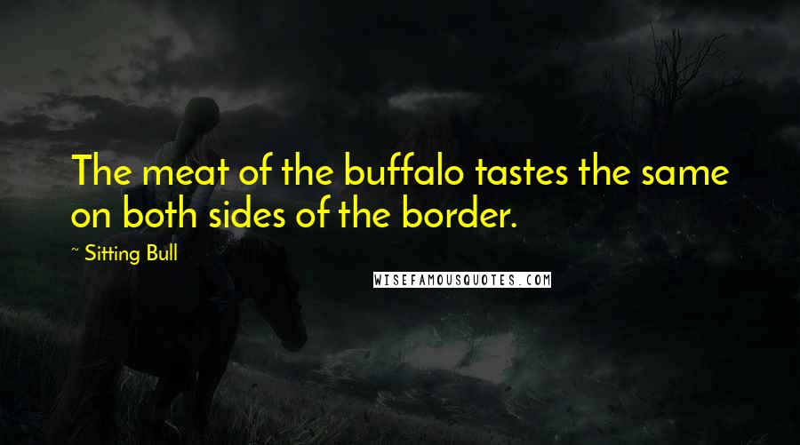 Sitting Bull Quotes: The meat of the buffalo tastes the same on both sides of the border.
