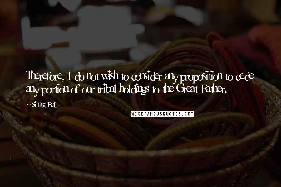 Sitting Bull Quotes: Therefore, I do not wish to consider any proposition to cede any portion of our tribal holdings to the Great Father.