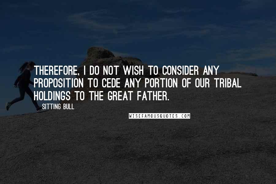 Sitting Bull Quotes: Therefore, I do not wish to consider any proposition to cede any portion of our tribal holdings to the Great Father.