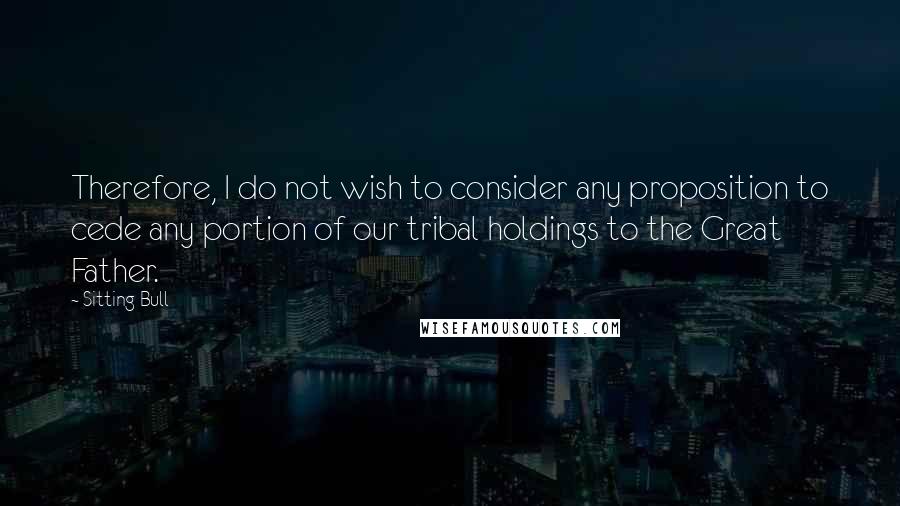 Sitting Bull Quotes: Therefore, I do not wish to consider any proposition to cede any portion of our tribal holdings to the Great Father.