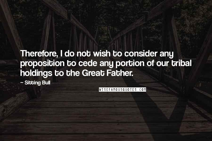 Sitting Bull Quotes: Therefore, I do not wish to consider any proposition to cede any portion of our tribal holdings to the Great Father.