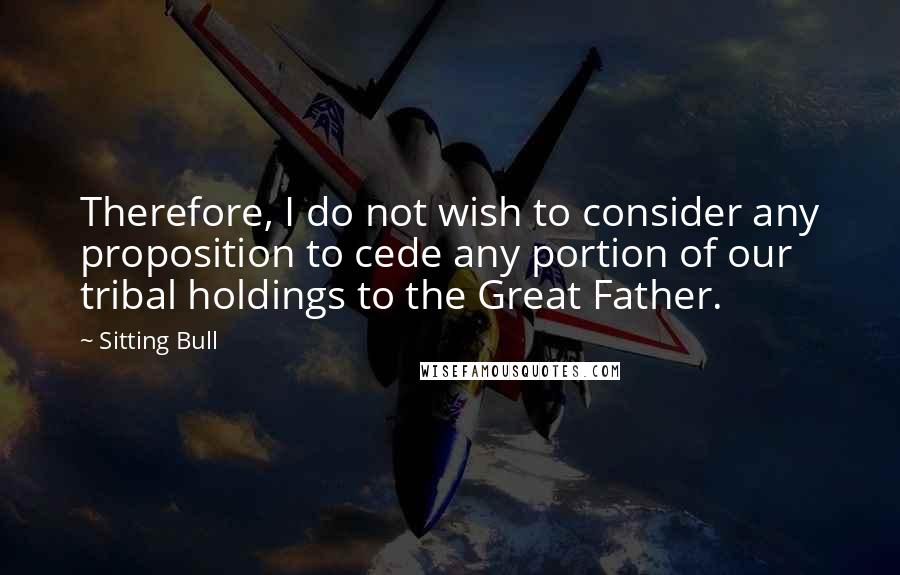 Sitting Bull Quotes: Therefore, I do not wish to consider any proposition to cede any portion of our tribal holdings to the Great Father.