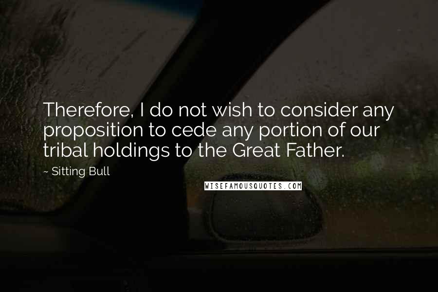 Sitting Bull Quotes: Therefore, I do not wish to consider any proposition to cede any portion of our tribal holdings to the Great Father.