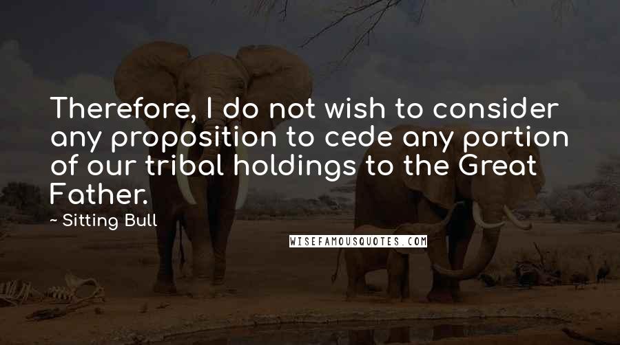 Sitting Bull Quotes: Therefore, I do not wish to consider any proposition to cede any portion of our tribal holdings to the Great Father.