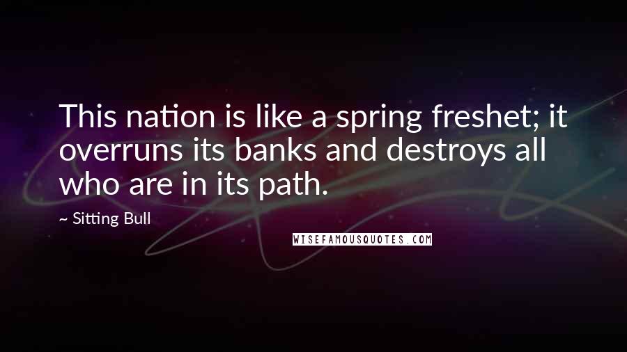 Sitting Bull Quotes: This nation is like a spring freshet; it overruns its banks and destroys all who are in its path.