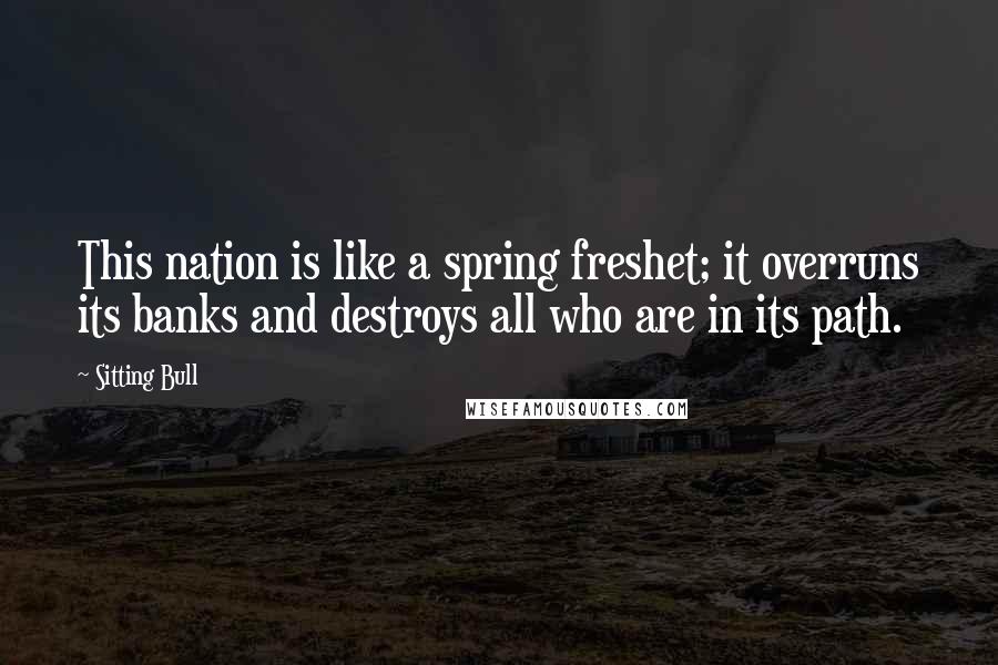 Sitting Bull Quotes: This nation is like a spring freshet; it overruns its banks and destroys all who are in its path.