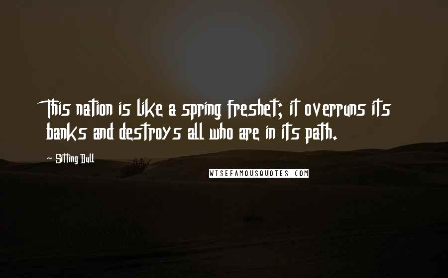 Sitting Bull Quotes: This nation is like a spring freshet; it overruns its banks and destroys all who are in its path.
