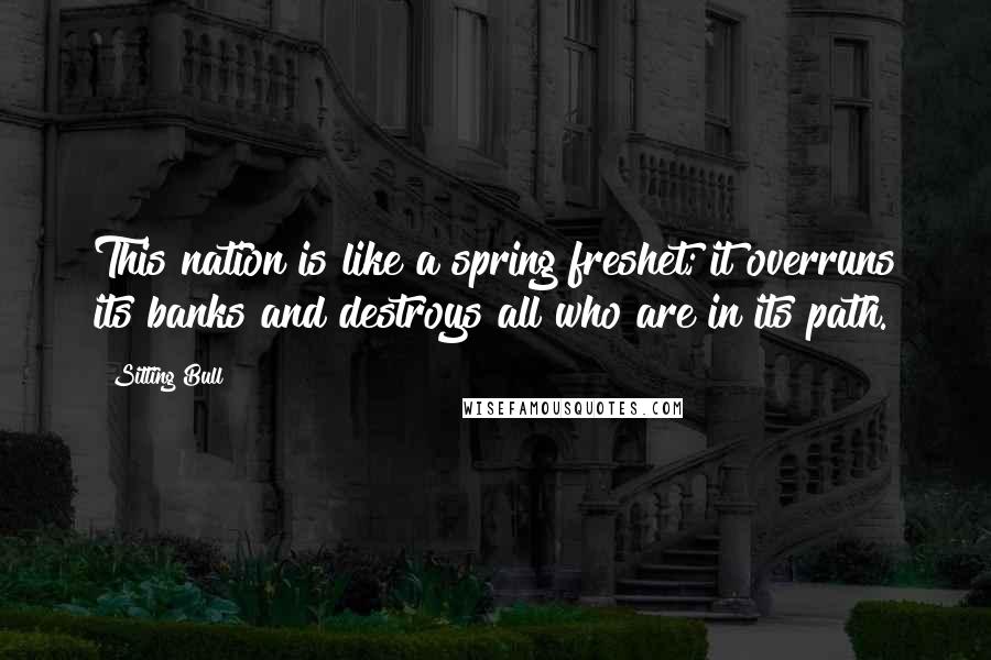 Sitting Bull Quotes: This nation is like a spring freshet; it overruns its banks and destroys all who are in its path.