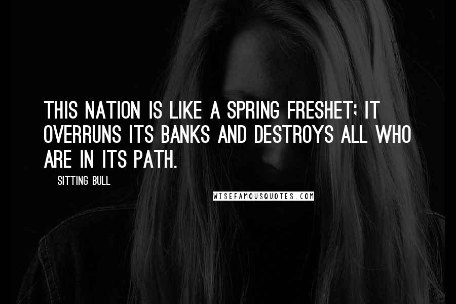 Sitting Bull Quotes: This nation is like a spring freshet; it overruns its banks and destroys all who are in its path.