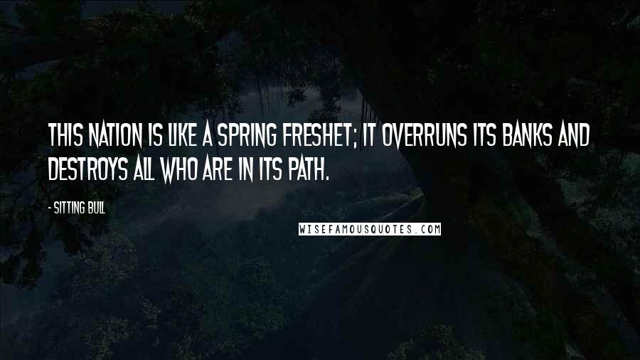 Sitting Bull Quotes: This nation is like a spring freshet; it overruns its banks and destroys all who are in its path.