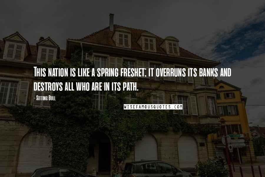 Sitting Bull Quotes: This nation is like a spring freshet; it overruns its banks and destroys all who are in its path.