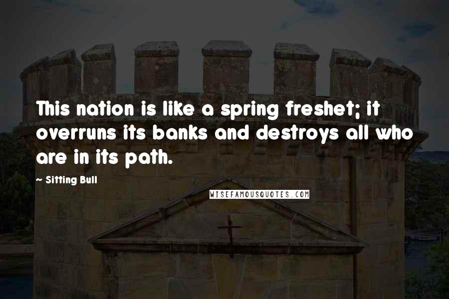 Sitting Bull Quotes: This nation is like a spring freshet; it overruns its banks and destroys all who are in its path.