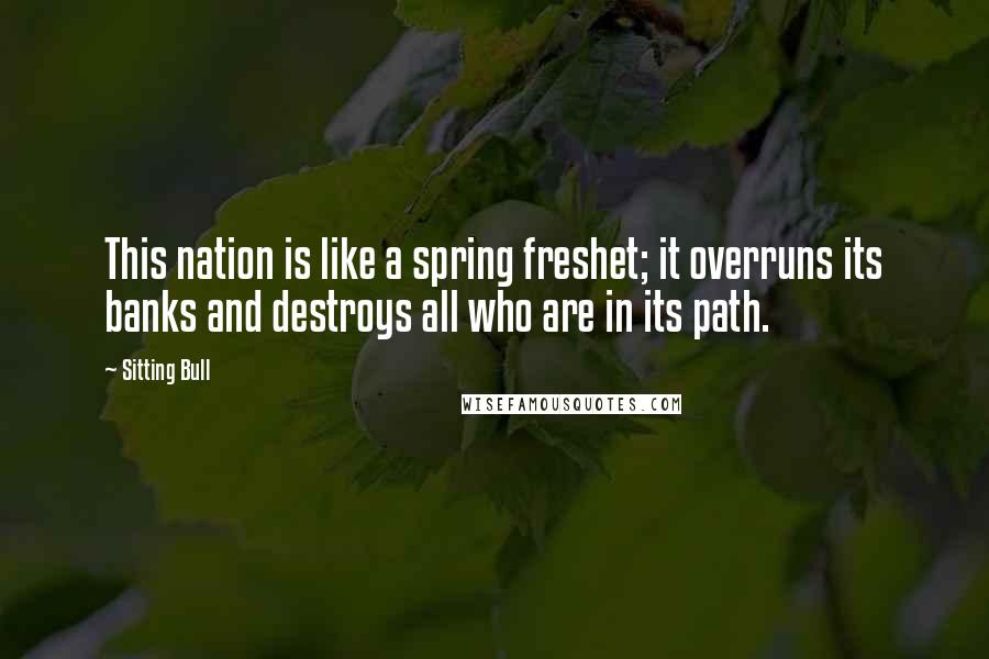 Sitting Bull Quotes: This nation is like a spring freshet; it overruns its banks and destroys all who are in its path.