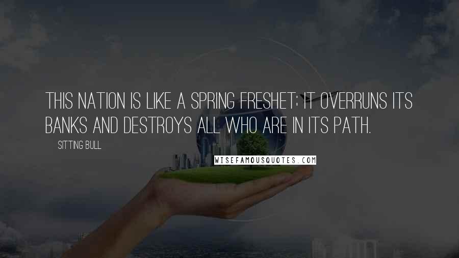 Sitting Bull Quotes: This nation is like a spring freshet; it overruns its banks and destroys all who are in its path.