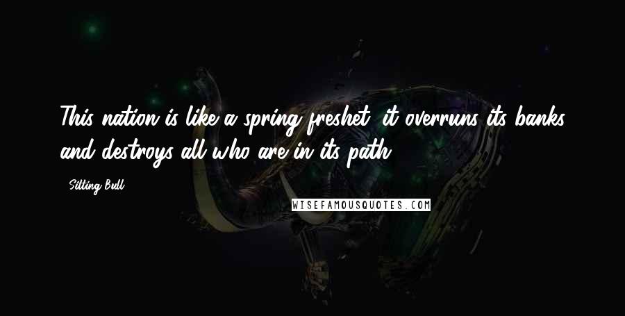 Sitting Bull Quotes: This nation is like a spring freshet; it overruns its banks and destroys all who are in its path.