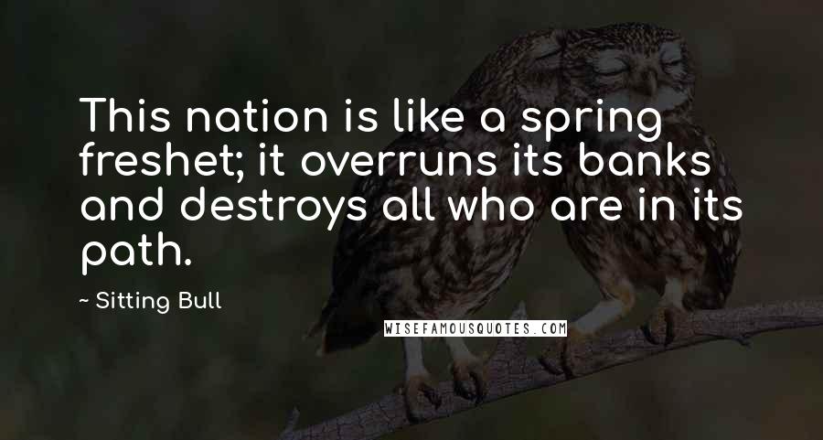 Sitting Bull Quotes: This nation is like a spring freshet; it overruns its banks and destroys all who are in its path.