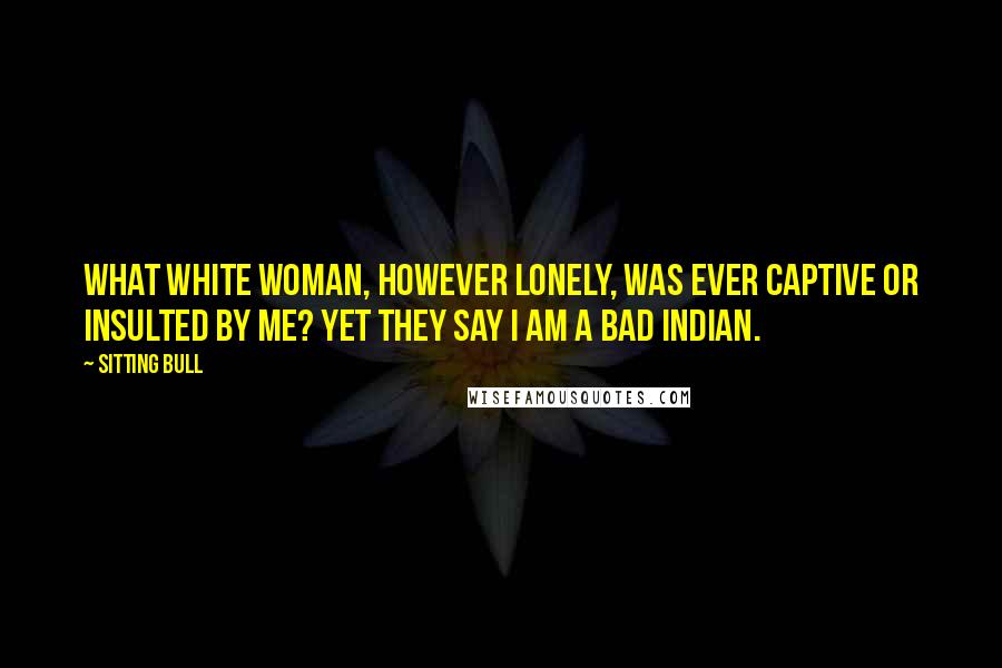 Sitting Bull Quotes: What white woman, however lonely, was ever captive or insulted by me? Yet they say I am a bad Indian.
