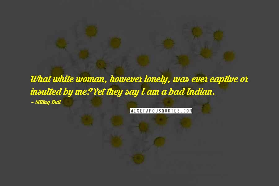 Sitting Bull Quotes: What white woman, however lonely, was ever captive or insulted by me? Yet they say I am a bad Indian.