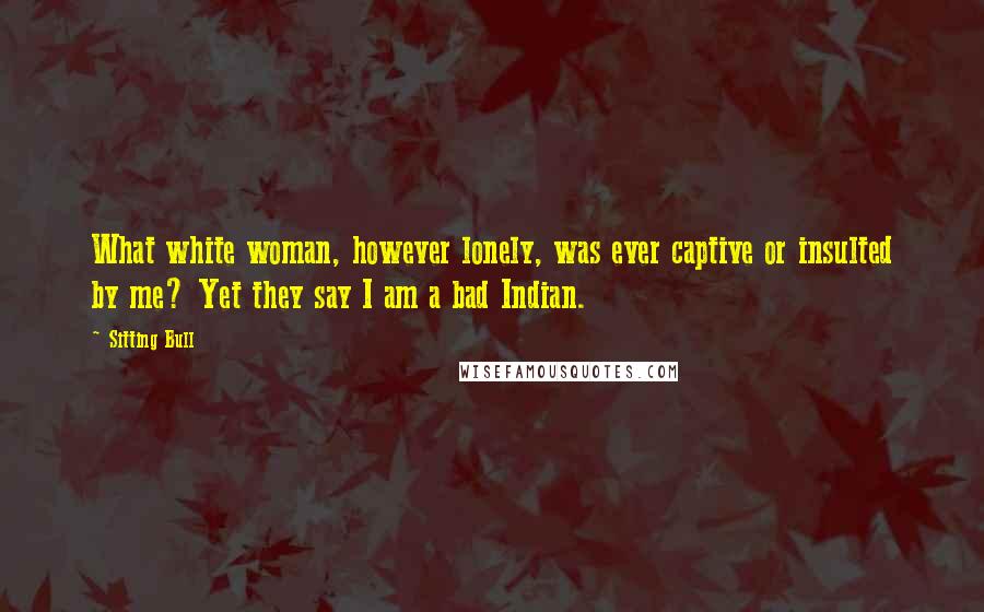 Sitting Bull Quotes: What white woman, however lonely, was ever captive or insulted by me? Yet they say I am a bad Indian.