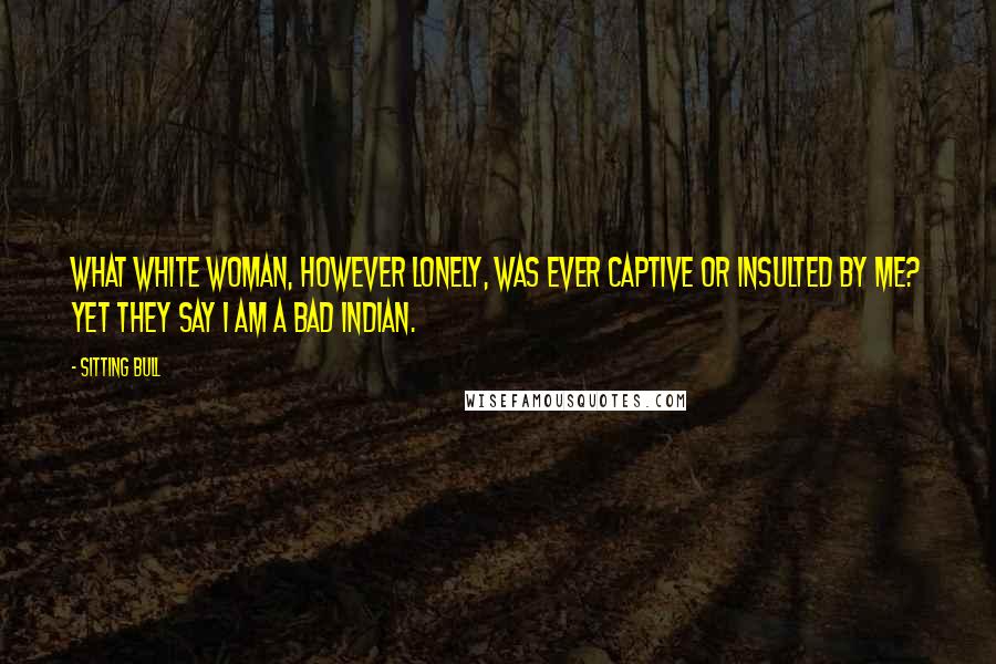 Sitting Bull Quotes: What white woman, however lonely, was ever captive or insulted by me? Yet they say I am a bad Indian.