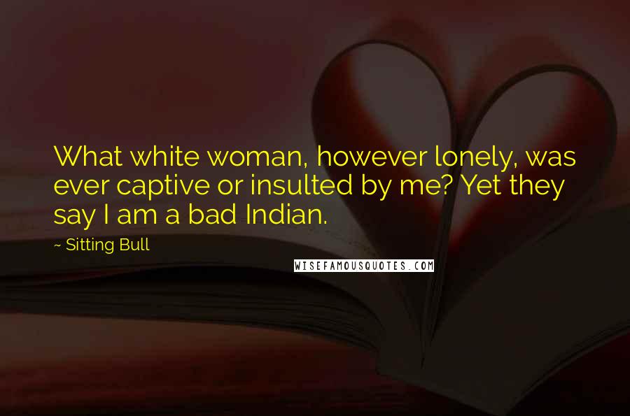 Sitting Bull Quotes: What white woman, however lonely, was ever captive or insulted by me? Yet they say I am a bad Indian.