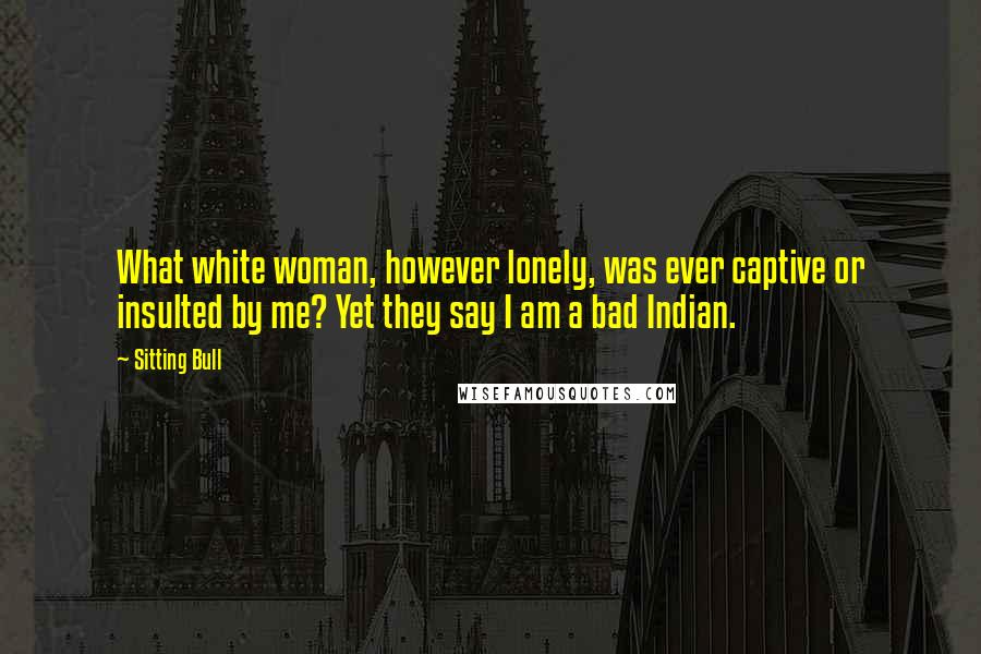 Sitting Bull Quotes: What white woman, however lonely, was ever captive or insulted by me? Yet they say I am a bad Indian.