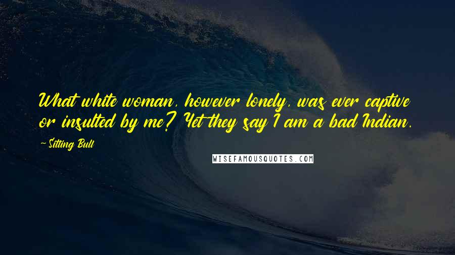 Sitting Bull Quotes: What white woman, however lonely, was ever captive or insulted by me? Yet they say I am a bad Indian.