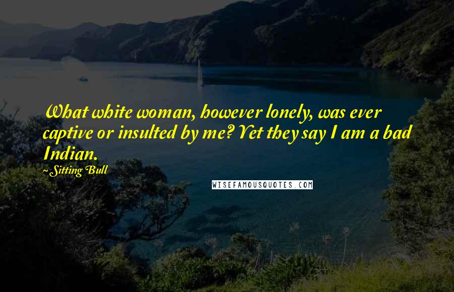 Sitting Bull Quotes: What white woman, however lonely, was ever captive or insulted by me? Yet they say I am a bad Indian.