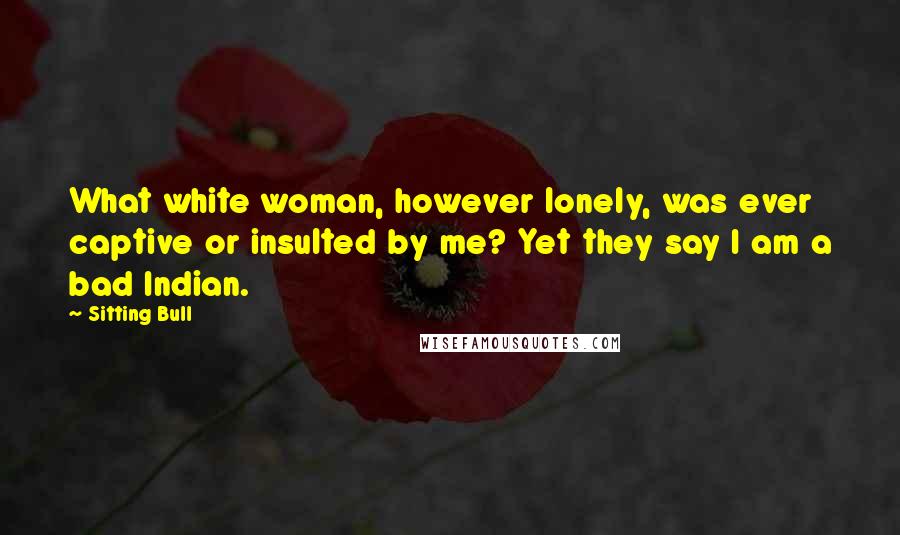 Sitting Bull Quotes: What white woman, however lonely, was ever captive or insulted by me? Yet they say I am a bad Indian.