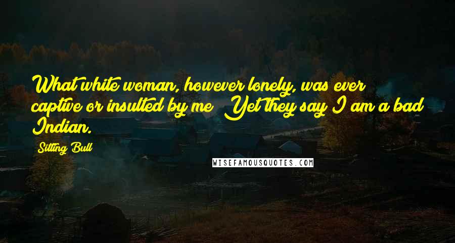 Sitting Bull Quotes: What white woman, however lonely, was ever captive or insulted by me? Yet they say I am a bad Indian.