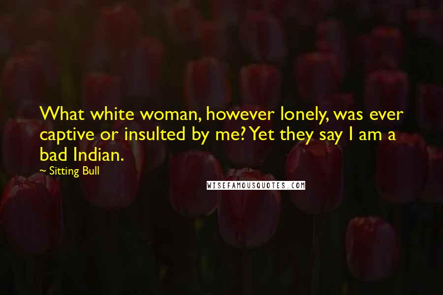 Sitting Bull Quotes: What white woman, however lonely, was ever captive or insulted by me? Yet they say I am a bad Indian.