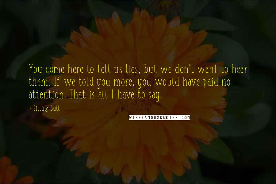 Sitting Bull Quotes: You come here to tell us lies, but we don't want to hear them. If we told you more, you would have paid no attention. That is all I have to say.