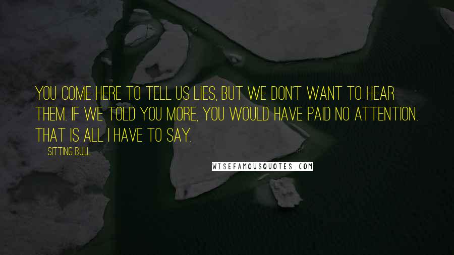 Sitting Bull Quotes: You come here to tell us lies, but we don't want to hear them. If we told you more, you would have paid no attention. That is all I have to say.