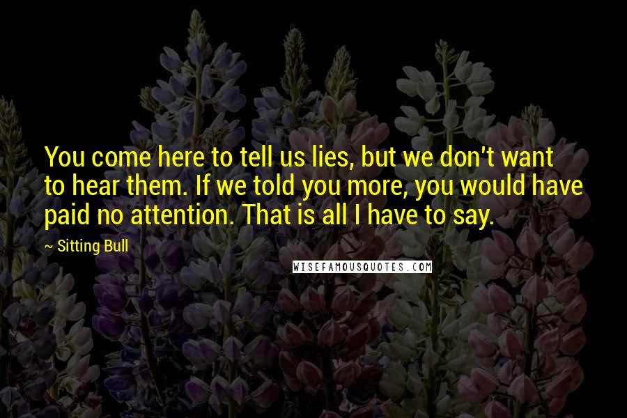 Sitting Bull Quotes: You come here to tell us lies, but we don't want to hear them. If we told you more, you would have paid no attention. That is all I have to say.