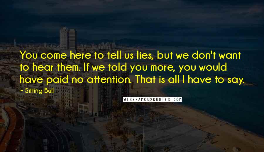 Sitting Bull Quotes: You come here to tell us lies, but we don't want to hear them. If we told you more, you would have paid no attention. That is all I have to say.